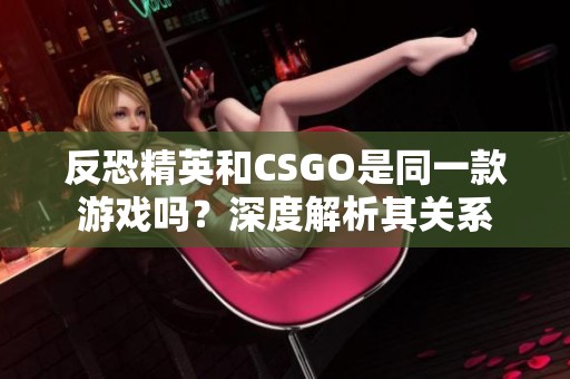 反恐精英和CSGO是同一款游戏吗？深度解析其关系