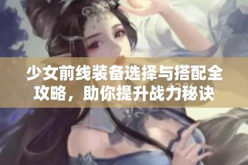 少女前线装备选择与搭配全攻略，助你提升战力秘诀