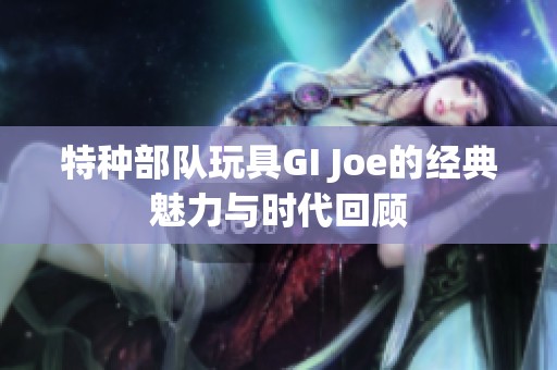 特种部队玩具GI Joe的经典魅力与时代回顾