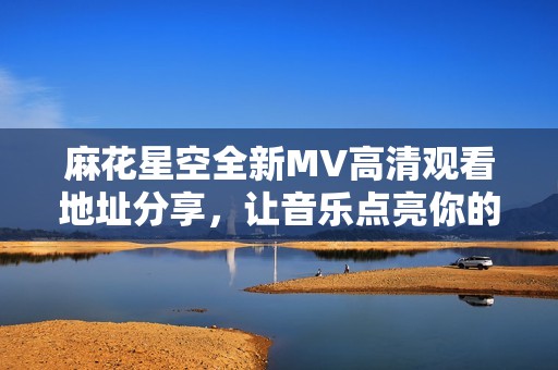 麻花星空全新MV高清观看地址分享，让音乐点亮你的夜空