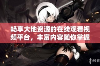 畅享大地资源的在线观看视频平台，丰富内容随你掌握