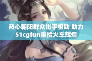 热心朝阳群众出手相助 助力51cgfun重拾火车辉煌