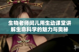 生物老师闵儿用生动课堂讲解生命科学的魅力与奥秘