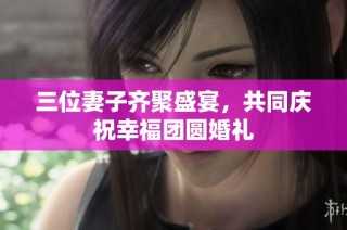 三位妻子齐聚盛宴，共同庆祝幸福团圆婚礼