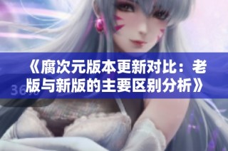 《腐次元版本更新对比：老版与新版的主要区别分析》
