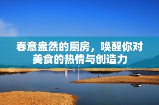 春意盎然的厨房，唤醒你对美食的热情与创造力