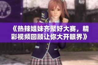 《热辣姐妹齐聚好大赛，精彩视频回顾让你大开眼界》