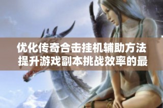 优化传奇合击挂机辅助方法 提升游戏副本挑战效率的最佳策略