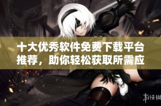 十大优秀软件免费下载平台推荐，助你轻松获取所需应用