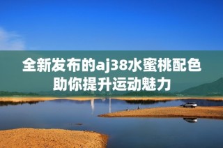 全新发布的aj38水蜜桃配色助你提升运动魅力