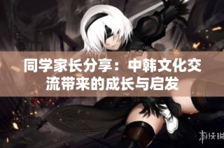 同学家长分享：中韩文化交流带来的成长与启发