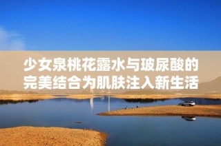 少女泉桃花露水与玻尿酸的完美结合为肌肤注入新生活力