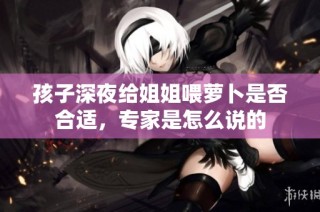 孩子深夜给姐姐喂萝卜是否合适，专家是怎么说的