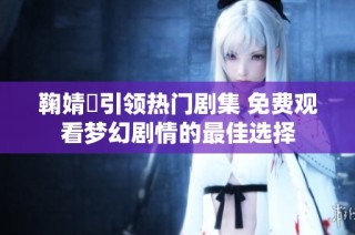 鞠婧祎引领热门剧集 免费观看梦幻剧情的最佳选择
