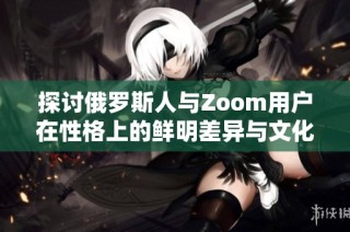 探讨俄罗斯人与Zoom用户在性格上的鲜明差异与文化影响