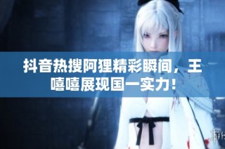 抖音热搜阿狸精彩瞬间,王嘻嘻展现国一实力!
