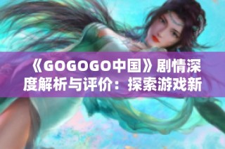 《GOGOGO中国》剧情深度解析与评价：探索游戏新纪元的魅力与挑战