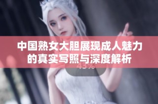 中国熟女大胆展现成人魅力的真实写照与深度解析