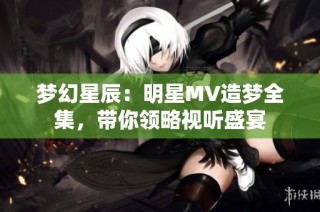 梦幻星辰：明星MV造梦全集，带你领略视听盛宴