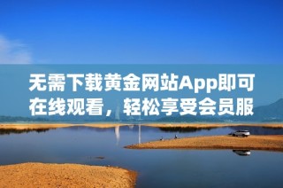 无需下载黄金网站App即可在线观看，轻松享受会员服务