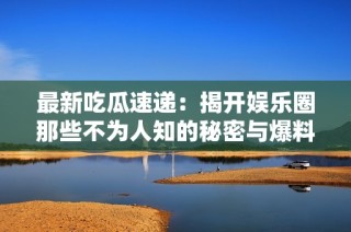 最新吃瓜速递：揭开娱乐圈那些不为人知的秘密与爆料！