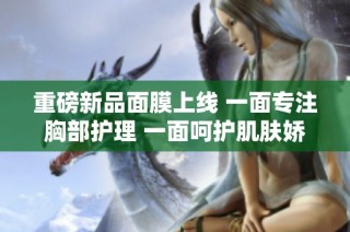 重磅新品面膜上线 一面专注胸部护理 一面呵护肌肤娇嫩