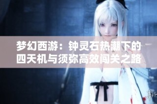 梦幻西游:钟灵石热潮下的四天机与须弥高效闯关之路