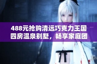 488元抢购清远巧克力王国四房温泉别墅，畅享家庭团聚乐趣