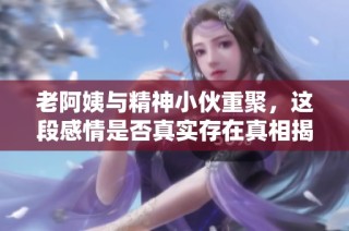 老阿姨与精神小伙重聚，这段感情是否真实存在真相揭秘