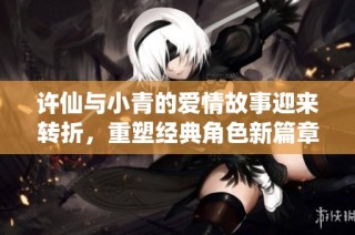 许仙与小青的爱情故事迎来转折，重塑经典角色新篇章