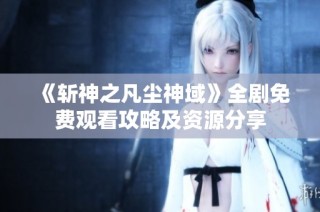 《斩神之凡尘神域》全剧免费观看攻略及资源分享