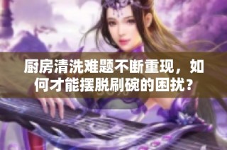 厨房清洗难题不断重现，如何才能摆脱刷碗的困扰？