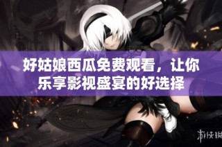好姑娘西瓜免费观看，让你乐享影视盛宴的好选择