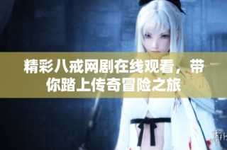 精彩八戒网剧在线观看，带你踏上传奇冒险之旅