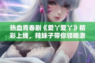 热血青春剧《爱丫爱丫》精彩上线，辣妹子带你领略激情岁月
