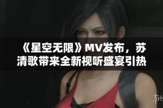 《星空无限》MV发布，苏清歌带来全新视听盛宴引热议
