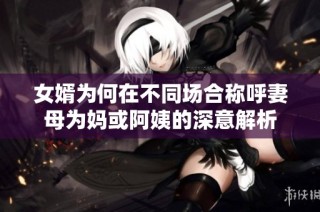 女婿为何在不同场合称呼妻母为妈或阿姨的深意解析