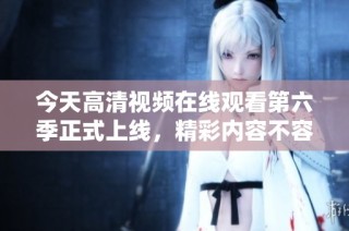 今天高清视频在线观看第六季正式上线，精彩内容不容错过