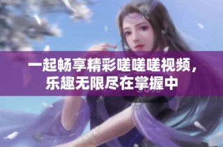 一起畅享精彩嗟嗟嗟视频，乐趣无限尽在掌握中