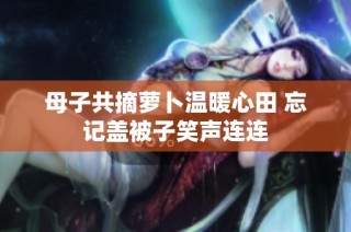 母子共摘萝卜温暖心田 忘记盖被子笑声连连