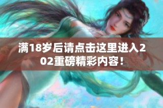 满18岁后请点击这里进入202重磅精彩内容！