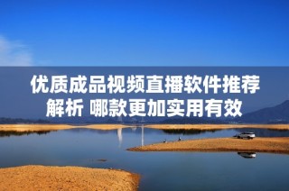 优质成品视频直播软件推荐解析 哪款更加实用有效