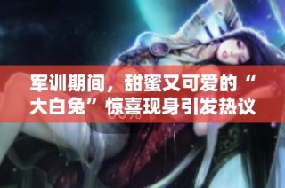 军训期间，甜蜜又可爱的“大白兔”惊喜现身引发热议
