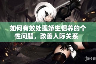 如何有效处理娇生惯养的个性问题，改善人际关系  