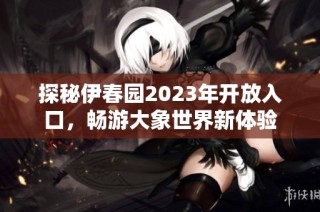 探秘伊春园2023年开放入口，畅游大象世界新体验