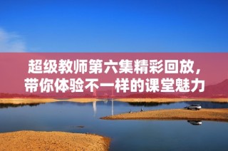 超级教师第六集精彩回放，带你体验不一样的课堂魅力
