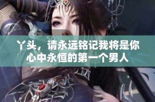 丫头，请永远铭记我将是你心中永恒的第一个男人