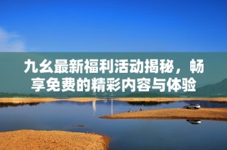 九幺最新福利活动揭秘，畅享免费的精彩内容与体验