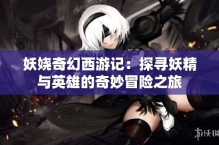 妖娆奇幻西游记：探寻妖精与英雄的奇妙冒险之旅
