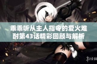 乖乖听从主人指令的爱火难酎第43话精彩回顾与解析
